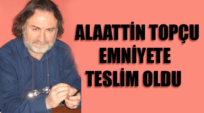ALAATTİN TOPÇU EMNİYETE TESLİM OLDU