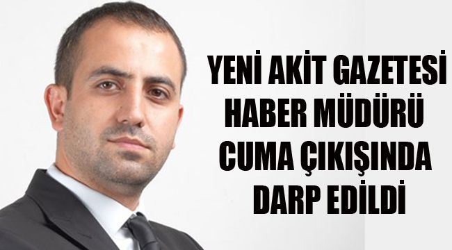 YENİ AKİT GAZETESİ HABER MÜDÜRÜ CUMA ÇIKIŞINDA DARP EDİLDİ