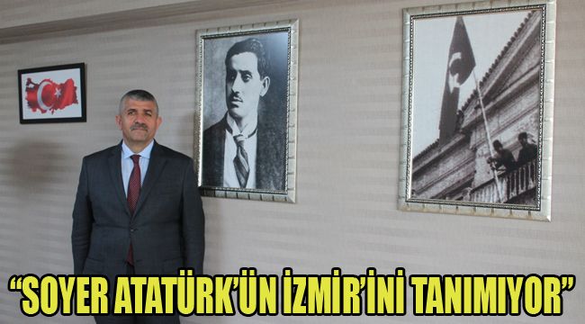 "SOYER ATATÜRK’ÜN İZMİR’İNİ TANIMIYOR"