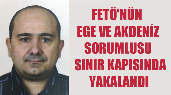 FETÖ'NÜN EGE VE AKDENİZ SORUMLUSU SINIR KAPISINDA YAKALANDI