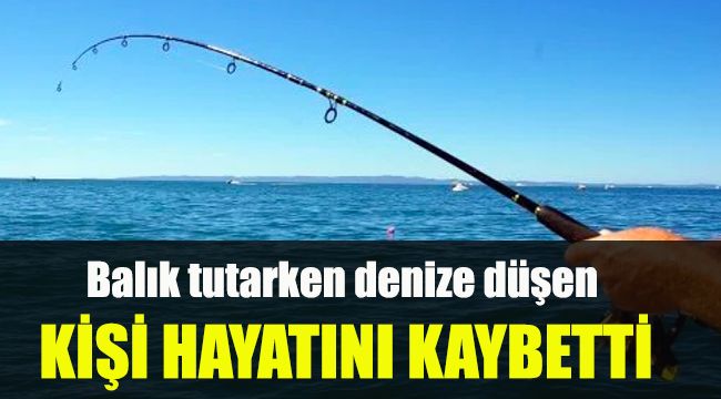 Balık tutarken denize düşen kişi hayatını kaybetti